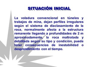 SITUACIÓN INICIAL
La voladura convencional en túneles y
trabajos de mina, dejan perfiles irregulares
según el sistema de diaclasamiento de la
roca, normalmente afecta a la estructura
remanente llegando a profundidades de 2 m
aproximadamente, la roca maltratada y
debilitada según su tipo y condición, puede
tener consecuencias de inestabilidad o
desprendimiento con el tiempo.
 
