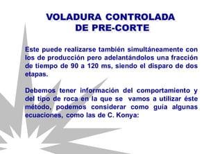 Este puede realizarse también simultáneamente con
los de producción pero adelantándolos una fracción
de tiempo de 90 a 120 ms, siendo el disparo de dos
etapas.
Debemos tener información del comportamiento y
del tipo de roca en la que se vamos a utilizar éste
método, podemos considerar como guía algunas
ecuaciones, como las de C. Konya:
VOLADURA CONTROLADA
DE PRE-CORTE
 