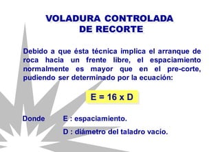 Debido a que ésta técnica implica el arranque de
roca hacia un frente libre, el espaciamiento
normalmente es mayor que en el pre-corte,
pudiendo ser determinado por la ecuación:
VOLADURA CONTROLADA
DE RECORTE
E = 16 x D
Donde E : espaciamiento.
D : diámetro del taladro vacío.
 