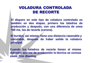 El disparo en este tipo de voladura controlada es
también en dos etapas, primero los taladros de
producción y después, con una diferencia de unos
100 ms, los de recorte (corona).
VOLADURA CONTROLADA
DE RECORTE
El burden, así mismo, tiene una distancia razonable y
calculable, después de haber salido la voladura
principal.
Cuando los taladros de recorte tienen el mismo
diámetro que los de producción la técnica se conoce
como Trim Blasting.
 