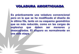VOLADURA AMORTIGUADA
Es prácticamente una voladura convencional
pero en la que se ha modificado el diseño de
la última fila, tanto en su esquema geométrico
que es más reducido, como en las cargas de
explosivo que deben ser menores y
desacopladas. El disparo es normalmente en
una sola etapa.
 