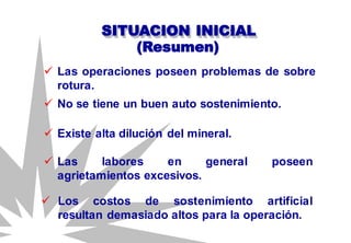 SITUACION INICIAL
 Las operaciones poseen problemas de sobre
rotura.
(Resumen)
 No se tiene un buen auto sostenimiento.
 Existe alta dilución del mineral.
 Las labores en general poseen
agrietamientos excesivos.
 Los costos de sostenimiento artificial
resultan demasiado altos para la operación.
 