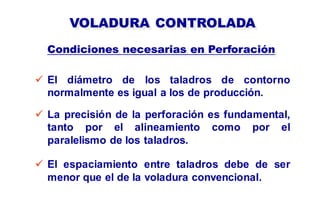 VOLADURA CONTROLADA
 El diámetro de los taladros de contorno
normalmente es igual a los de producción.
Condiciones necesarias en Perforación
 La precisión de la perforación es fundamental,
tanto por el alineamiento como por el
paralelismo de los taladros.
 El espaciamiento entre taladros debe de ser
menor que el de la voladura convencional.
 