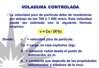 La velocidad pico de partícula debe de mantenerse
por debajo de los 700 ó 1 000 mm/s. Esta velocidad
puede ser estimada con la siguiente fórmula
empírica:
VOLADURA CONTROLADA
v = Ce / (R*b)
Donde: v = velocidad pico de partícula.
Ce = carga, en caja explosiva (kg).
R = distancia radial desde el punto de
detonación, en m.
b = constante que depende de las propiedades
estructurales y elásticas de la roca.
 