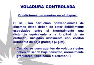 Si se usan cartuchos convencionales de
dinamita éstos deben de estar debidamente
espaciados entre sí (normalmente una
distancia equivalente a la longitud de un
cartucho) iniciados axialmente con cordón
detonante de bajo gramaje (3 g/m).
VOLADURA CONTROLADA
Condiciones necesarias en el disparo
Cuando se usen agentes de voladura estos
deben de ser de baja densidad, normalmente
granulares, tales como el Examon-P.
 