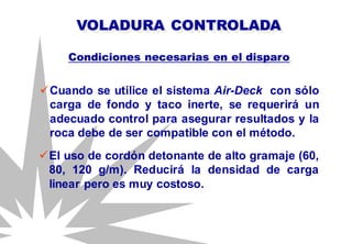 Cuando se utilice el sistema Air-Deck con sólo
carga de fondo y taco inerte, se requerirá un
adecuado control para asegurar resultados y la
roca debe de ser compatible con el método.
VOLADURA CONTROLADA
Condiciones necesarias en el disparo
El uso de cordón detonante de alto gramaje (60,
80, 120 g/m). Reducirá la densidad de carga
linear pero es muy costoso.
 