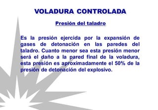 Es la presión ejercida por la expansión de
gases de detonación en las paredes del
taladro. Cuanto menor sea esta presión menor
será el daño a la pared final de la voladura,
esta presión es aproximadamente el 50% de la
presión de detonación del explosivo.
VOLADURA CONTROLADA
Presión del taladro
 