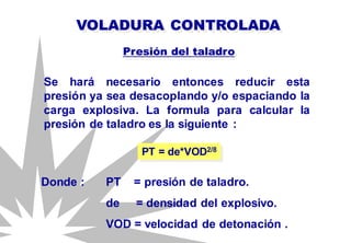 VOLADURA CONTROLADA
Se hará necesario entonces reducir esta
presión ya sea desacoplando y/o espaciando la
carga explosiva. La formula para calcular la
presión de taladro es la siguiente :
PT = de*VOD2/8
Presión del taladro
Donde : PT = presión de taladro.
de = densidad del explosivo.
VOD = velocidad de detonación .
 