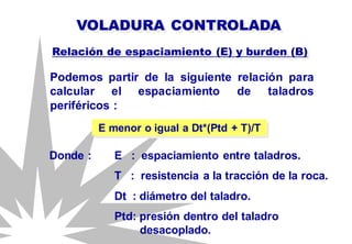 Podemos partir de la siguiente relación para
calcular el espaciamiento de taladros
periféricos :
VOLADURA CONTROLADA
Relación de espaciamiento (E) y burden (B)
E menor o igual a Dt*(Ptd + T)/T
Donde : E : espaciamiento entre taladros.
T : resistencia a la tracción de la roca.
Dt : diámetro del taladro.
Ptd: presión dentro del taladro
desacoplado.
 