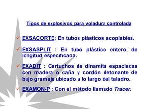  EXSACORTE: En tubos plásticos acoplables.
Tipos de explosivos para voladura controlada
 EXSASPLIT : En tubo plástico entero, de
longitud especificada.
 EXAMON-P : Con el método llamado Tracer.
 EXADIT : Cartuchos de dinamita espaciadas
con madera o caña y cordón detonante de
bajo gramaje ubicado a lo largo del taladro.
 