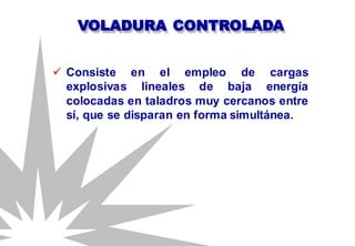 VOLADURA CONTROLADA
 Consiste en el empleo de cargas
explosivas lineales de baja energía
colocadas en taladros muy cercanos entre
sí, que se disparan en forma simultánea.
 