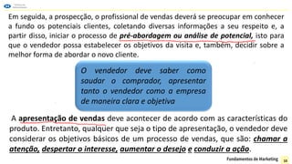 Em seguida, a prospecção, o profissional de vendas deverá se preocupar em conhecer
a fundo os potenciais clientes, coletando diversas informações a seu respeito e, a
partir disso, iniciar o processo de pré-abordagem ou análise de potencial, isto para
que o vendedor possa estabelecer os objetivos da visita e, também, decidir sobre a
melhor forma de abordar o novo cliente.
O vendedor deve saber como
saudar o comprador, apresentar
tanto o vendedor como a empresa
de maneira clara e objetiva
A apresentação de vendas deve acontecer de acordo com as características do
produto. Entretanto, qualquer que seja o tipo de apresentação, o vendedor deve
considerar os objetivos básicos de um processo de vendas, que são: chamar a
atenção, despertar o interesse, aumentar o desejo e conduzir a ação.
10
 