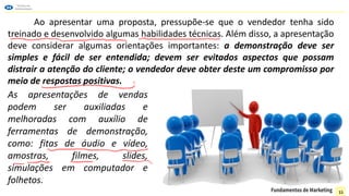 Ao apresentar uma proposta, pressupõe-se que o vendedor tenha sido
treinado e desenvolvido algumas habilidades técnicas. Além disso, a apresentação
deve considerar algumas orientações importantes: a demonstração deve ser
simples e fácil de ser entendida; devem ser evitados aspectos que possam
distrair a atenção do cliente; o vendedor deve obter deste um compromisso por
meio de respostas positivas.
As apresentações de vendas
podem ser auxiliadas e
melhoradas com auxílio de
ferramentas de demonstração,
como: fitas de áudio e vídeo,
amostras, filmes, slides,
simulações em computador e
folhetos.
11
 