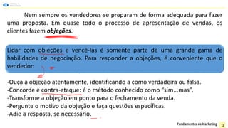 Nem sempre os vendedores se preparam de forma adequada para fazer
uma proposta. Em quase todo o processo de apresentação de vendas, os
clientes fazem objeções.
Lidar com objeções e vencê-las é somente parte de uma grande gama de
habilidades de negociação. Para responder a objeções, é conveniente que o
vendedor:
-Ouça a objeção atentamente, identificando a como verdadeira ou falsa.
-Concorde e contra-ataque: é o método conhecido como “sim...mas”.
-Transforme a objeção em ponto para o fechamento da venda.
-Pergunte o motivo da objeção e faça questões específicas.
-Adie a resposta, se necessário.
12
 