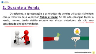 2. Durante a Venda
Os esforços, a apresentação e as técnicas de vendas utilizadas culminam
com a tentativa de o vendedor fechar a venda. Se ele não consegue fechar a
venda, mesmo tendo obtido sucesso nas etapas anteriores, ele não será
considerado um bom vendedor.
14
 