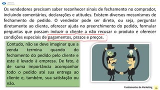 Os vendedores precisam saber reconhecer sinais de fechamento no comprador,
incluindo comentários, declarações e atitudes. Existem diversos mecanismos de
fechamento do pedido. O vendedor pode ser direto, ou seja, perguntar
diretamente ao cliente, oferecer ajuda no preenchimento do pedido, formular
perguntas que possam induzir o cliente a não recusar o produto e oferecer
condições especiais de pagamentos, prazos e preços.
Contudo, não se deve imaginar que a
venda termina quando do
fechamento do pedido pelo cliente e
este é levado à empresa. De fato, é
de suma importância acompanhar
todo o pedido até sua entrega ao
cliente e, também, sua satisfação ou
não.
15
 