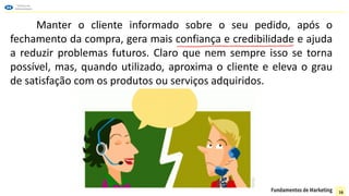 Manter o cliente informado sobre o seu pedido, após o
fechamento da compra, gera mais confiança e credibilidade e ajuda
a reduzir problemas futuros. Claro que nem sempre isso se torna
possível, mas, quando utilizado, aproxima o cliente e eleva o grau
de satisfação com os produtos ou serviços adquiridos.
16
 