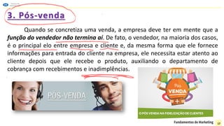 3. Pós-venda
Quando se concretiza uma venda, a empresa deve ter em mente que a
função do vendedor não termina aí. De fato, o vendedor, na maioria dos casos,
é o principal elo entre empresa e cliente e, da mesma forma que ele fornece
informações para entrada do cliente na empresa, ele necessita estar atento ao
cliente depois que ele recebe o produto, auxiliando o departamento de
cobrança com recebimentos e inadimplências.
17
 