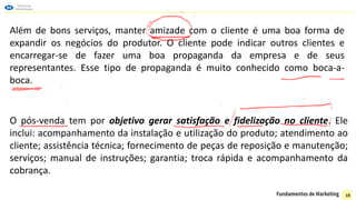Além de bons serviços, manter amizade com o cliente é uma boa forma de
expandir os negócios do produtor. O cliente pode indicar outros clientes e
encarregar-se de fazer uma boa propaganda da empresa e de seus
representantes. Esse tipo de propaganda é muito conhecido como boca-a-
boca.
O pós-venda tem por objetivo gerar satisfação e fidelização no cliente. Ele
inclui: acompanhamento da instalação e utilização do produto; atendimento ao
cliente; assistência técnica; fornecimento de peças de reposição e manutenção;
serviços; manual de instruções; garantia; troca rápida e acompanhamento da
cobrança.
19
 