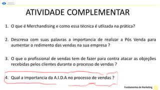 ATIVIDADE COMPLEMENTAR
1. O que é Merchandising e como essa técnica é utlizada na prática?
2. Descreva com suas palavras a importancia de realizar a Pós Venda para
aumentar o redimento das vendas na sua empresa ?
3. O que o profissional de vendas tem de fazer para contra atacar as objeções
recebidas pelos clientes durante o processo de vendas ?
4. Qual a importancia da A.I.D.A no processo de vendas ?
 