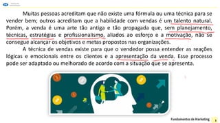 Muitas pessoas acreditam que não existe uma fórmula ou uma técnica para se
vender bem; outros acreditam que a habilidade com vendas é um talento natural.
Porém, a venda é uma arte tão antiga e tão propagada que, sem planejamento,
técnicas, estratégias e profissionalismo, aliados ao esforço e a motivação, não se
consegue alcançar os objetivos e metas propostos nas organizações.
A técnica de vendas existe para que o vendedor possa entender as reações
lógicas e emocionais entre os clientes e a apresentação da venda. Esse processo
pode ser adaptado ou melhorado de acordo com a situação que se apresenta.
3
 