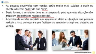 • As pessoas envolvidas com vendas estão muito mais sujeitas a ouvir os
clientes dizerem “não” do que “sim”.
• Desta forma, o vendedor deve estar preparado para que essa situação não
traga um problema de rejeição pessoal.
• A técnica de vendas consiste em apresentar ideias e situações que possam
reduzir o risco de recusa e que facilitem ao vendedor atingir seu objetivo de
venda.
4
 