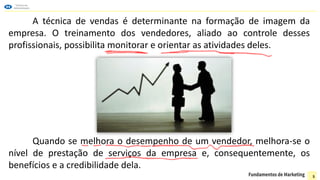 A técnica de vendas é determinante na formação de imagem da
empresa. O treinamento dos vendedores, aliado ao controle desses
profissionais, possibilita monitorar e orientar as atividades deles.
Quando se melhora o desempenho de um vendedor, melhora-se o
nível de prestação de serviços da empresa e, consequentemente, os
benefícios e a credibilidade dela.
5
 