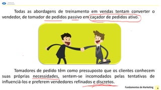 Todas as abordagens de treinamento em vendas tentam converter o
vendedor, de tomador de pedidos passivo em caçador de pedidos ativo.
Tomadores de pedido têm como pressuposto que os clientes conhecem
suas próprias necessidades, sentem-se incomodados pelas tentativas de
influenciá-los e preferem vendedores refinados e discretos.
6
 