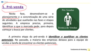 1. Pré-venda
Nesta fase, desenvolvem-se o
planejamento e a concretização de uma série
de atividades que auxiliarão nas fases e etapas
seguintes. A empresa precisa, primeiro,
identificar o que o mercado pede, para depois
começar a busca por clientes.
A primeira etapa da pré-venda é identificar e qualificar os clientes
potenciais. No passado, a maioria das empresas deixava para a equipe de
vendas a tarefa de encontrar os clientes potenciais.
8
 