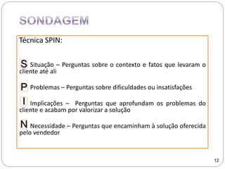 Técnica SPIN:
Situação – Perguntas sobre o contexto e fatos que levaram o
cliente até ali
Problemas – Perguntas sobre dificuldades ou insatisfações
Implicações – Perguntas que aprofundam os problemas do
cliente e acabam por valorizar a solução
Necessidade – Perguntas que encaminham à solução oferecida
pelo vendedor
12
S
P
I
N
 