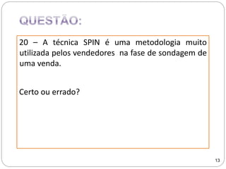 20 – A técnica SPIN é uma metodologia muito
utilizada pelos vendedores na fase de sondagem de
uma venda.
Certo ou errado?
13
 