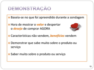  Baseia-se no que foi apreendido durante a sondagem
 Hora de mostrar o valor e despertar
o desejo de comprar AGORA
 Características não vendem, benefícios vendem
 Demonstrar que sabe muito sobre o produto ou
serviço
 Saber muito sobre o produto ou serviço
15
 