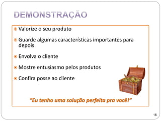  Valorize o seu produto
 Guarde algumas características importantes para
depois
 Envolva o cliente
 Mostre entusiasmo pelos produtos
 Confira posse ao cliente
“Eu tenho uma solução perfeita pra você!”
16
 