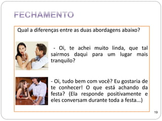 Qual a diferenças entre as duas abordagens abaixo?
- Oi, te achei muito linda, que tal
sairmos daqui para um lugar mais
tranquilo?
- Oi, tudo bem com você? Eu gostaria de
te conhecer! O que está achando da
festa? (Ela responde positivamente e
eles conversam durante toda a festa...)
19
 