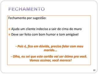 Fechamento por sugestão:
 Ajuda um cliente indeciso a sair de cima do muro
 Deve ser feito com bom humor e tom amigável
- Pois é, fico em dúvida, preciso falar com meu
marido...
- Olha, eu sei que este cartão vai ser ótimo pra você.
Vamos assinar, você merece!
22
 
