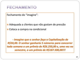 Fechamento do “imagine”:
 Adequada a clientes que não gostam de pressão
 Coloca a compra na condicional
- Imagine que o senhor faça a Capitalização de
R$50,00. O senhor ganharia 5 números para concorrer
toda semana a um prêmio de R$6.250,00 e, uma vez no
semestre, a um prêmio de R$187.500,00!!!
23
 