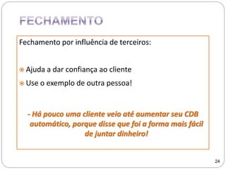 Fechamento por influência de terceiros:
 Ajuda a dar confiança ao cliente
 Use o exemplo de outra pessoa!
- Há pouco uma cliente veio até aumentar seu CDB
automático, porque disse que foi a forma mais fácil
de juntar dinheiro!
24
 