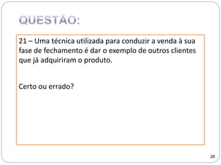21 – Uma técnica utilizada para conduzir a venda à sua
fase de fechamento é dar o exemplo de outros clientes
que já adquiriram o produto.
Certo ou errado?
26
 