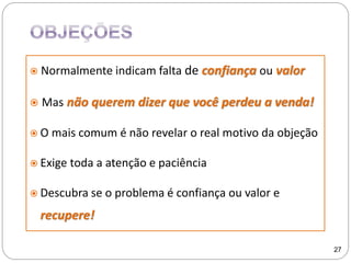  Normalmente indicam falta de confiança ou valor
 Mas não querem dizer que você perdeu a venda!
 O mais comum é não revelar o real motivo da objeção
 Exige toda a atenção e paciência
 Descubra se o problema é confiança ou valor e
recupere!
27
 