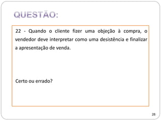 22 - Quando o cliente fizer uma objeção à compra, o
vendedor deve interpretar como uma desistência e finalizar
a apresentação de venda.
Certo ou errado?
28
 