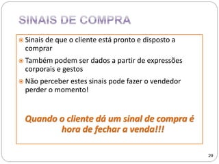 Sinais de que o cliente está pronto e disposto a
comprar
 Também podem ser dados a partir de expressões
corporais e gestos
 Não perceber estes sinais pode fazer o vendedor
perder o momento!
Quando o cliente dá um sinal de compra é
hora de fechar a venda!!!
29
 