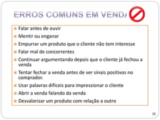  Falar antes de ouvir
 Mentir ou enganar
 Empurrar um produto que o cliente não tem interesse
 Falar mal de concorrentes
 Continuar argumentando depois que o cliente já fechou a
venda
 Tentar fechar a venda antes de ver sinais positivos no
comprador.
 Usar palavras difíceis para impressionar o cliente
 Abrir a venda falando da venda
 Desvalorizar um produto com relação a outro
33
 