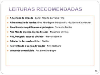  A Azeitona da Empada - Carlos Alberto Carvalho Filho
 Administração de Vendas: Uma Abordagem Introdutória - Idalberto Chiavenato
 Atendimento ao público nas organizações - Edmundo Dantas
 Não Atenda Clientes, Atenda Pessoas - Marcinéia Oliveira
 Não, obrigado, estou só olhando! - Harry Friedman
 O Poder da Persuasão - Robert Cialdini
 Reinventando a Gestão de Vendas - Neil Rackham
 Vendendo Com Eficácia - Anselmo Lino Bispo
35
 