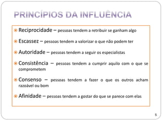  Reciprocidade – pessoas tendem a retribuir se ganham algo
 Escassez – pessoas tendem a valorizar o que não podem ter
 Autoridade – pessoas tendem a seguir os especialistas
 Consistência – pessoas tendem a cumprir aquilo com o que se
comprometem
 Consenso – pessoas tendem a fazer o que os outros acham
razoável ou bom
 Afinidade – pessoas tendem a gostar do que se parece com elas
5
 