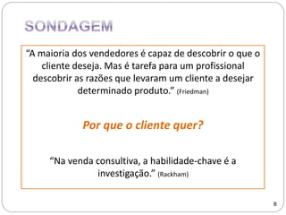 “A maioria dos vendedores é capaz de descobrir o que o
cliente deseja. Mas é tarefa para um profissional
descobrir as razões que levaram um cliente a desejar
determinado produto.” (Friedman)
Por que o cliente quer?
“Na venda consultiva, a habilidade-chave é a
investigação.” (Rackham)
8
 