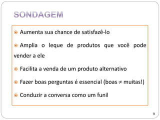  Aumenta sua chance de satisfazê-lo
 Amplia o leque de produtos que você pode
vender a ele
 Facilita a venda de um produto alternativo
 Fazer boas perguntas é essencial (boas  muitas!)
 Conduzir a conversa como um funil
9
 
