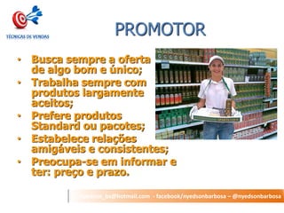 nyedson_bs@hotmail.com - facebook/nyedsonbarbosa – @nyedsonbarbosa 
PROMOTOR 
•Busca sempre a oferta de algo bom e único; 
•Trabalha sempre com produtos largamente aceitos; 
•Prefere produtos Standard ou pacotes; 
•Estabelece relações amigáveis e consistentes; 
•Preocupa-se em informar e ter: preço e prazo.  