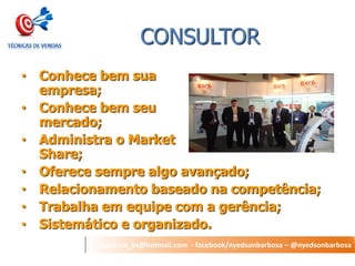 nyedson_bs@hotmail.com - facebook/nyedsonbarbosa – @nyedsonbarbosa 
CONSULTOR 
•Conhece bem sua empresa; 
•Conhece bem seu mercado; 
•Administra o Market Share; 
•Oferece sempre algo avançado; 
•Relacionamento baseado na competência; 
•Trabalha em equipe com a gerência; 
•Sistemático e organizado.  