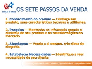 nyedson_bs@hotmail.com - facebook/nyedsonbarbosa – @nyedsonbarbosa 
OS SETE PASSOS DA VENDA 
1. Conhecimento do produto — Conheça seu produto, suas características técnicas e utilitárias. 
2. Pesquisa — Mantenha-se informado quanto a clientela de seu produto e as transformações do mercado. 
3. Abordagem — Venda a si mesmo, crie clima de simpatia. 
4. Estabelecer Necessidades — Identifique a real necessidade de seu cliente.  
