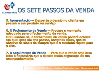 nyedson_bs@hotmail.com - facebook/nyedsonbarbosa – @nyedsonbarbosa 
OS SETE PASSOS DA VENDA 
5. Apresentação — Desperte o desejo no cliente em possuir o seu produto ou serviço. 
6. O Fechamento da Venda — Procure o momento adequado para o fecha mento da venda. 
OBS:Lembre-se, o fechamento da venda poderá ocorrer em qual quer um dos passos, bastando tanto, que se observe os sinais da compra que é o caminho rápido para o alto. 
7. O Seguimento da Venda — Para que a venda seja bem feita é necessário que o cliente tenha segurança de um acompanhamento.  